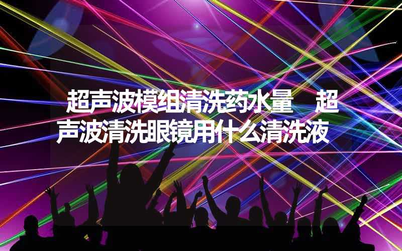 超声波模组清洗药水量 超声波清洗眼镜用什么清洗液